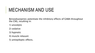 MECHANISM AND USE
Benzodiazepines potentiate the inhibitory effects of GABA throughout
the CNS, resulting in:
1) anxiolytic
2) sedative
3) hypnotic
4) muscle relaxant
5) antiepileptic effects.
 