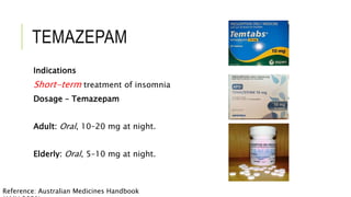 TEMAZEPAM
Indications
Short-term treatment of insomnia
Dosage – Temazepam
Adult: Oral, 10–20 mg at night.
Elderly: Oral, 5–10 mg at night.
Reference: Australian Medicines Handbook
 