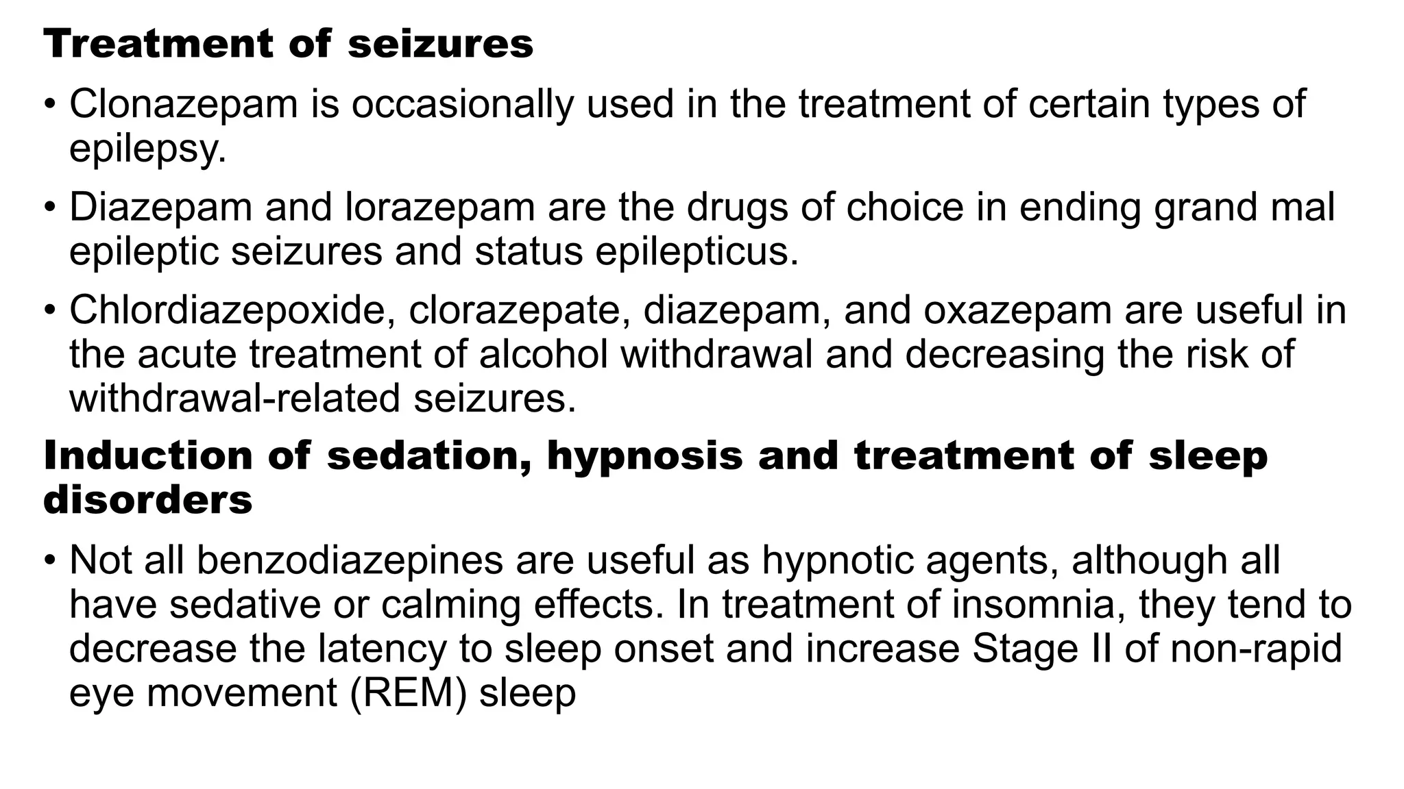 Treatment of seizures
• Clonazepam is occasionally used in the treatment of certain types of
epilepsy.
• Diazepam and lorazepam are the drugs of choice in ending grand mal
epileptic seizures and status epilepticus.
• Chlordiazepoxide, clorazepate, diazepam, and oxazepam are useful in
the acute treatment of alcohol withdrawal and decreasing the risk of
withdrawal-related seizures.
Induction of sedation, hypnosis and treatment of sleep
disorders
• Not all benzodiazepines are useful as hypnotic agents, although all
have sedative or calming effects. In treatment of insomnia, they tend to
decrease the latency to sleep onset and increase Stage II of non-rapid
eye movement (REM) sleep
 