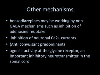 Other mechanisms
• benzodiazepines may be working by non-
GABA mechanisms such as inhibition of
adenosine reuptake
• inhibition of neuronal Ca2+ currents.
• (Anti convulsant predominant)
• agonist activity at the glycine receptor, an
important inhibitory neurotransmitter in the
spinal cord
 