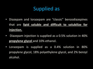 Supplied as
• Diazepam and lorazepam are “classic” benzodiazepines
that are lipid soluble and difficult to solubilize for
injection.
• Diazepam injection is supplied as a 0.5% solution in 40%
propylene glycol and 10% ethanol.
• Lorazepam is supplied as a 0.4% solution in 80%
propylene glycol, 18% polyethylene glycol, and 2% benzyl
alcohol.
 