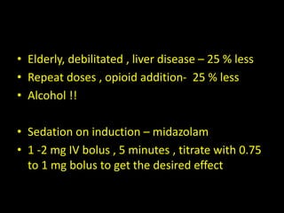• Elderly, debilitated , liver disease – 25 % less
• Repeat doses , opioid addition- 25 % less
• Alcohol !!
• Sedation on induction – midazolam
• 1 -2 mg IV bolus , 5 minutes , titrate with 0.75
to 1 mg bolus to get the desired effect
 