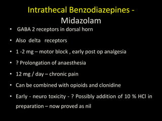 Intrathecal Benzodiazepines -
Midazolam
• GABA 2 receptors in dorsal horn
• Also delta receptors
• 1 -2 mg – motor block , early post op analgesia
• ? Prolongation of anaesthesia
• 12 mg / day – chronic pain
• Can be combined with opioids and clonidine
• Early - neuro toxicity - ? Possibly addition of 10 % HCl in
preparation – now proved as nil
 