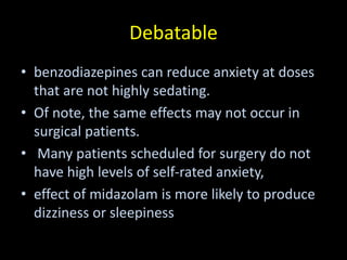 Debatable
• benzodiazepines can reduce anxiety at doses
that are not highly sedating.
• Of note, the same effects may not occur in
surgical patients.
• Many patients scheduled for surgery do not
have high levels of self-rated anxiety,
• effect of midazolam is more likely to produce
dizziness or sleepiness
 