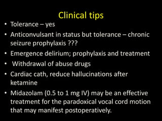 Clinical tips
• Tolerance – yes
• Anticonvulsant in status but tolerance – chronic
seizure prophylaxis ???
• Emergence delirium; prophylaxis and treatment
• Withdrawal of abuse drugs
• Cardiac cath, reduce hallucinations after
ketamine
• Midazolam (0.5 to 1 mg IV) may be an effective
treatment for the paradoxical vocal cord motion
that may manifest postoperatively.
 