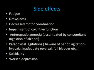 Side effects
• Fatigue
• Drowsiness
• Decreased motor coordination
• Impairment of cognitive function
• Anterograde amnesia (accentuated by concomitant
ingestion of alcohol)
• Paradoxical agitations ( beware of periop agitation-
hypoxia, inadequate reversal, full bladder etc,, )
• Suicidality
• Worsen depression
 
