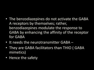 • The benzodiazepines do not activate the GABA
A receptors by themselves; rather,
benzodiazepines modulate the response to
GABA by enhancing the affinity of the receptor
for GABA
• It needs the neurotransmitter GABA –
• They are GABA facilitators than THIO ( GABA
mimetics)
• Hence the safety
 