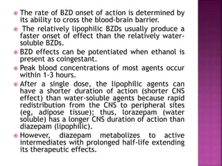  The rate of BZD onset of action is determined by 
its ability to cross the blood-brain barrier. 
 The relatively lipophilic BZDs usually produce a 
faster onset of effect than the relatively water-soluble 
BZDs. 
 BZD effects can be potentiated when ethanol is 
present as coingestant. 
 Peak blood concentrations of most agents occur 
within 1-3 hours. 
 After a single dose, the lipophilic agents can 
have a shorter duration of action (shorter CNS 
effect) than water-soluble agents because rapid 
redistribution from the CNS to peripheral sites 
(eg, adipose tissue); thus, lorazepam (water 
soluble) has a longer CNS duration of action than 
diazepam (lipophilic). 
 However, diazepam metabolizes to active 
intermediates with prolonged half-life extending 
its therapeutic effects. 
 