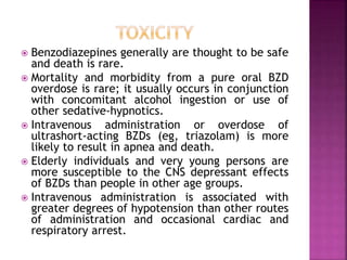  Benzodiazepines generally are thought to be safe 
and death is rare. 
 Mortality and morbidity from a pure oral BZD 
overdose is rare; it usually occurs in conjunction 
with concomitant alcohol ingestion or use of 
other sedative-hypnotics. 
 Intravenous administration or overdose of 
ultrashort-acting BZDs (eg, triazolam) is more 
likely to result in apnea and death. 
 Elderly individuals and very young persons are 
more susceptible to the CNS depressant effects 
of BZDs than people in other age groups. 
 Intravenous administration is associated with 
greater degrees of hypotension than other routes 
of administration and occasional cardiac and 
respiratory arrest. 
 