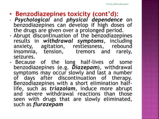 Toxicity of Benzodiazepines 
• Benzodiazepines toxicity (cont’d): 
- Psychological and physical dependence on 
benzodiazepines can develop if high doses of 
the drugs are given over a prolonged period. 
- Abrupt discontinuation of the benzodiazepines 
results in withdrawal symptoms, including 
anxiety, agitation, restlessness, rebound 
insomnia, tension, tremors and rarely, 
seizures. 
- Because of the long half-lives of some 
benzodiazepines (e.g. Diazepam), withdrawal 
symptoms may occur slowly and last a number 
of days after discontinuation of therapy. 
Benzodiazepines with a short elimination half-life, 
such as triazolam, induce more abrupt 
and severe withdrawal reactions than those 
seen with drugs that are slowly eliminated, 
such as flurazepam 
 