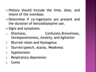  History should include the time, dose, and 
intent of the overdose. 
 Determine if co-ingestants are present and 
the duration of benzodiazepine use. 
 Signs and symptoms 
1. Dizziness, Confusion,Drowsiness, 
Unresponsiveness, Anxiety, and Agitation 
2. Blurred vision and Nystagmus 
3. Slurred speech, ataxia, Weakness 
4. hypotension 
5. Respiratory depression 
6. Coma 
 