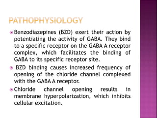  Benzodiazepines (BZD) exert their action by 
potentiating the activity of GABA. They bind 
to a specific receptor on the GABA A receptor 
complex, which facilitates the binding of 
GABA to its specific receptor site. 
 BZD binding causes increased frequency of 
opening of the chloride channel complexed 
with the GABA A receptor. 
 Chloride channel opening results in 
membrane hyperpolarization, which inhibits 
cellular excitation. 
 