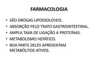 FARMACOLOGIA
• SÃO DROGAS LIPOSSOLÚVEIS.
• ABSORÇÃO PELO TRATO GASTROINTESTINAL.
• AMPLA TAXA DE LIGAÇÃO A PROTEÍNAS.
• METABOLISMO HEPÁTICO.
• BOA PARTE DELES APRESENTAM
METABÓLITOS ATIVOS.
 