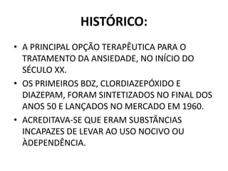 HISTÓRICO:
• A PRINCIPAL OPÇÃO TERAPÊUTICA PARA O
TRATAMENTO DA ANSIEDADE, NO INÍCIO DO
SÉCULO XX.
• OS PRIMEIROS BDZ, CLORDIAZEPÓXIDO E
DIAZEPAM, FORAM SINTETIZADOS NO FINAL DOS
ANOS 50 E LANÇADOS NO MERCADO EM 1960.
• ACREDITAVA-SE QUE ERAM SUBSTÂNCIAS
INCAPAZES DE LEVAR AO USO NOCIVO OU
ÀDEPENDÊNCIA.
 
