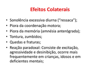 Efeitos Colaterais
• Sonolência excessiva diurna (“ressaca”);
• Piora da coordenação motora;
• Piora da memória (amnésia anterógrada);
• Tontura, zumbidos;
• Quedas e fraturas;
• Reação paradoxal: Consiste de excitação,
agressividade e desinibição, ocorre mais
frequentemente em crianças, idosos e em
deficientes mentais;
 