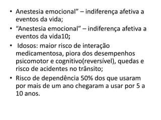 • Anestesia emocional” – indiferença afetiva a
eventos da vida;
• “Anestesia emocional” – indiferença afetiva a
eventos da vida10;
• Idosos: maior risco de interação
medicamentosa, piora dos desempenhos
psicomotor e cognitivo(reversível), quedas e
risco de acidentes no trânsito;
• Risco de dependência 50% dos que usaram
por mais de um ano chegaram a usar por 5 a
10 anos.
 