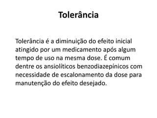 Tolerância
Tolerância é a diminuição do efeito inicial
atingido por um medicamento após algum
tempo de uso na mesma dose. É comum
dentre os ansiolíticos benzodiazepínicos com
necessidade de escalonamento da dose para
manutenção do efeito desejado.
 