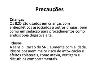Precauções
Crianças
Os BZD são usados em crianças com
antiepiléticos associados a outras drogas, bem
como em sedação para procedimentos como
endoscopia digestiva alta.
Idosos
A sensibilização do SNC aumenta com a idade.
Idosos possuem maior risco de intoxicação e
efeitos colaterais, como ataxia, vertigem e
distúrbios comportamentais.
 