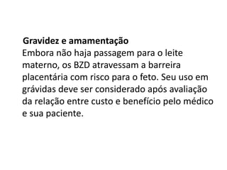 Gravidez e amamentação
Embora não haja passagem para o leite
materno, os BZD atravessam a barreira
placentária com risco para o feto. Seu uso em
grávidas deve ser considerado após avaliação
da relação entre custo e benefício pelo médico
e sua paciente.
 
