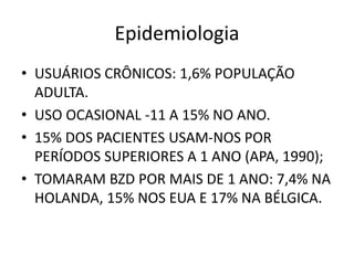 Epidemiologia
• USUÁRIOS CRÔNICOS: 1,6% POPULAÇÃO
ADULTA.
• USO OCASIONAL -11 A 15% NO ANO.
• 15% DOS PACIENTES USAM-NOS POR
PERÍODOS SUPERIORES A 1 ANO (APA, 1990);
• TOMARAM BZD POR MAIS DE 1 ANO: 7,4% NA
HOLANDA, 15% NOS EUA E 17% NA BÉLGICA.
 