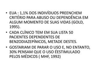 • EUA : 1,1% DOS INDIVÍDUOS PREENCHEM
CRITÉRIO PARA ABUSO OU DEPENDÊNCIA EM
ALGUM MOMENTO DE SUAS VIDAS (GOLD,
1995).
• CADA CLÍNICO TEM EM SUA LISTA 50
PACIENTES DEPENDENTES DE
BENZODIAZEPÍNICOS, METADE DESTES.
• GOSTARIAM DE PARAR O USO E, NO ENTANTO,
30% PENSAM QUE O USO ÉESTIMULADO
PELOS MÉDICOS ( MHF, 1992)
 