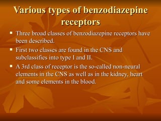 Various types of benzodiazepine receptors Three broad classes of benzodiazepine receptors have been described.  First two classes are found in the CNS and subclassifies into type I and II. A 3rd class of receptor is the so-called non-neural elements in the CNS as well as in the kidney, heart and some elements in the blood. 