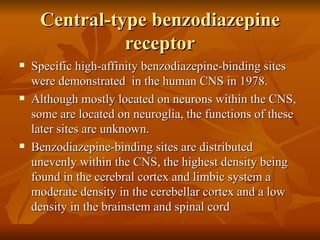 Central-type benzodiazepine receptor Specific high-affinity benzodiazepine-binding sites were demonstrated  in the human CNS in 1978. Although mostly located on neurons within the CNS, some are located on neuroglia, the functions of these later sites are unknown. Benzodiazepine-binding sites are distributed unevenly within the CNS, the highest density being found in the cerebral cortex and limbic system a moderate density in the cerebellar cortex and a low density in the brainstem and spinal cord 
