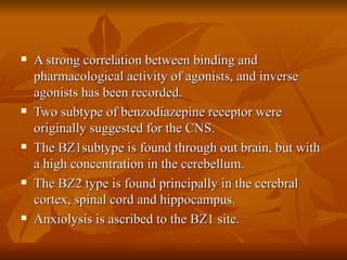 A strong correlation between binding and pharmacological activity of agonists, and inverse agonists has been recorded. Two subtype of benzodiazepine receptor were originally suggested for the CNS. The BZ1subtype is found through out brain, but with a high concentration in the cerebellum.  The BZ2 type is found principally in the cerebral cortex, spinal cord and hippocampus. Anxiolysis is ascribed to the BZ1 site. 