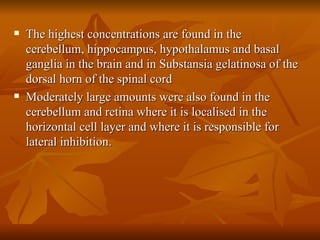 The highest concentrations are found in the cerebellum, hippocampus, hypothalamus and basal ganglia in the brain and in Substansia gelatinosa of the dorsal horn of the spinal cord Moderately large amounts were also found in the cerebellum and retina where it is localised in the horizontal cell layer and where it is responsible for lateral inhibition. 