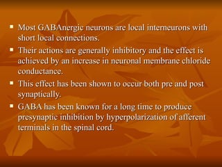 Most GABAnergic neurons are local interneurons with short local connections. Their actions are generally inhibitory and the effect is achieved by an increase in neuronal membrane chloride conductance. This effect has been shown to occur both pre and post synaptically. GABA has been known for a long time to produce presynaptic inhibition by hyperpolarization of afferent terminals in the spinal cord. 