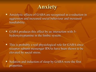 Anxiety  Anxiolytic effects of GABA are recognised as a reduction in aggression and increased social behaviour and increased handlability. GABA produces this effect by an interaction with 5-hydroxytryptamine in the limbic system. This is probably a real physiological role for GABA since receptor subunit messenger RNAs have been shown to be elevated by social stress. Sedation and induction of sleep by GABA were the first properties.  