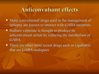 Anticonvulsant effects Many conventional drugs used in the management of epilepsy are known to interact with GABA receptors. Sodium valproate is thought to produce its anticonvulsant action by reducing the metabolism of GABA. There are other more recent drugs such as vigabatrin that are GABA analogues 