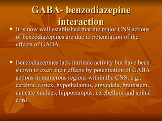 GABA- benzodiazepine interaction It is now well established that the major CNS actions of benzodiazepines are due to potentiation of the effects of GABA. Benzodiazepines lack intrinsic activity but have been shown to exert their effects by potentiation of GABA actions in numerous regions within the CNS, e.g., cerebral cortex, hypothalamus, amygdala, brainstem, cuneate nuclues, hippocampus, cerebellum and spinal cord 