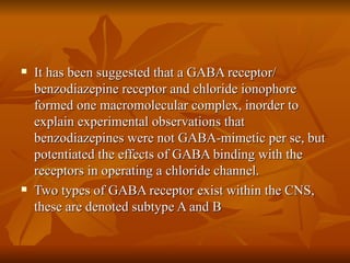 It has been suggested that a GABA receptor/ benzodiazepine receptor and chloride ionophore formed one macromolecular complex, inorder to explain experimental observations that benzodiazepines were not GABA-mimetic per se, but potentiated the effects of GABA binding with the receptors in operating a chloride channel. Two types of GABA receptor exist within the CNS, these are denoted subtype A and B 