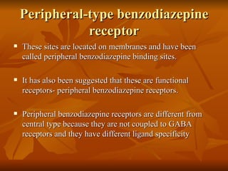 Peripheral-type benzodiazepine receptor These sites are located on membranes and have been called peripheral benzodiazepine binding sites. It has also been suggested that these are functional receptors- peripheral benzodiazepine receptors. Peripheral benzodiazepine receptors are different from central type because they are not coupled to GABA receptors and they have different ligand specificity 