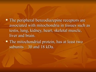 The peripheral benzodiazepine receptors are associated with mitochondria in tissues such as testis, lung, kidney, heart, skeletal muscle, liver and brain. The mitochondrial protein, has at least two subunits – 30 and 18 kDa. 