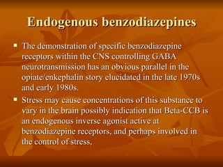 Endogenous benzodiazepines The demonstration of specific benzodiazepine receptors within the CNS controlling GABA neurotransmission has an obvious parallel in the opiate/enkephalin story elucidated in the late 1970s and early 1980s. Stress may cause concentrations of this substance to vary in the brain possibly indication that Beta-CCB is an endogenous inverse agonist active at benzodiazepine receptors, and perhaps involved in the control of stress, 