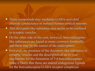 These compounds may modulate GABA-activated chloride conductance in isolated human cortical neurons. This diazepam-like substance also seems to be confined to synaptic vesicles.  On the other side of the coin, however, benzodiazepine-like substances are found in many common foodstuffs, and these may be the source of the endozepines. However, the presence of the diazepam-like substance in synaptic vesicles and the description of an in vivo mechanism for the formation of 1-4 benzodiazepines make it likely that these are indeed endogenous ligands for the benzodiazepine/GABA receptor complexes 