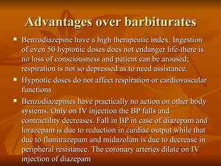 Advantages over barbiturates Benzodiazepine have a high therapeutic index. Ingestion of even 50 hyptonic doses does not endanger life-there is no loss of consciousness and patient can be aroused; respiration is not so depressed as to need assistance. Hypnotic doses do not affect respiration or cardiovascular functions Benzodiazepines have practically no action on other body systems. Only on IV injection the BP falls and contractility decreases. Fall in BP in case of diazepam and lorazepam is due to reduction in cardiac output while that due to flunitrazepam and midazolam is due to decrease in peripheral resistance. The coronary arteries dilate on IV injection of diazepam 