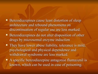 Benzodiazepines cause least distortion of sleep architecture and rebound phenomena on discontinuation of regular use are less marked. Benzodiazepines do not alter disposition of other drugs by microsomal enzyme induction They have lower abuse liability, tolerance is mild, psychological and physical dependence and withdrawal syndrome are less marked. A specific benzodiazepine antagonist flumazenil is known, which can be used in case of poisoning. 
