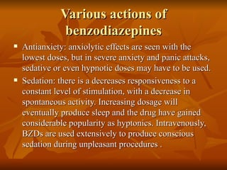 Various actions of benzodiazepines Antianxiety: anxiolytic effects are seen with the lowest doses, but in severe anxiety and panic attacks, sedative or even hypnotic doses may have to be used. Sedation: there is a decreases responsiveness to a constant level of stimulation, with a decrease in spontaneous activity. Increasing dosage will eventually produce sleep and the drug have gained considerable popularity as hyptonics. Intravenously, BZDs are used extensively to produce conscious sedation during unpleasant procedures . 