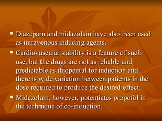 Diazepam and midazolam have also been used as intravenous inducing agents. Cardiovascular stability is a feature of such use, but the drugs are not as reliable and predictable as thiopental for induction and there is wide variation between patients in the dose required to produce the desired effect. Midazolam, however, potentiates propofol in the technique of co-induction. 