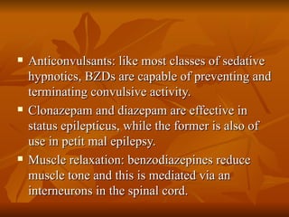 Anticonvulsants: like most classes of sedative hypnotics, BZDs are capable of preventing and terminating convulsive activity. Clonazepam and diazepam are effective in status epilepticus, while the former is also of use in petit mal epilepsy. Muscle relaxation: benzodiazepines reduce muscle tone and this is mediated via an interneurons in the spinal cord. 
