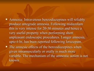 Amnesia: Intravenous benzodiazepines will reliably produce antegrade amnesia. Following midazolam this is very intense for 20-30 minutes and hence a very useful property when performing short unpleasant endoscopic procedures. Longer amnesia, upto 6 hr, has been reported following lorazepam. The amnesic effects of the benzodiazepines when given intramuscularly or orally is much more variable. The mechanism of the amnestic action is not known 