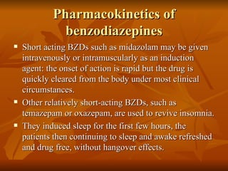 Pharmacokinetics of benzodiazepines Short acting BZDs such as midazolam may be given intravenously or intramuscularly as an induction agent: the onset of action is rapid but the drug is quickly cleared from the body under most clinical circumstances. Other relatively short-acting BZDs, such as temazepam or oxazepam, are used to revive insomnia.  They induced sleep for the first few hours, the patients then continuing to sleep and awake refreshed and drug free, without hangover effects.  