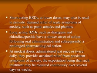 Short-acting BZDs, at lower doses, may also be used to provide  demand relief of acute symptoms of anxiety, such as panic attacks and phobias. Long acting BZDs, such as diazepam and chlordiazepoxide have a slower onset of action following oral administration and subsequently, a prolonged pharmacological action. At modest doses, administered just once or twice daily, they provide sustained relief from persistent symptoms of anxiety, the expectation being that such treatment may be required continously over several days or weeks. 