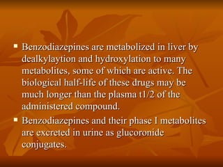 Benzodiazepines are metabolized in liver by dealkylaytion and hydroxylation to many metabolites, some of which are active. The biological half-life of these drugs may be much longer than the plasma t1/2 of the administered compound. Benzodiazepines and their phase I metabolites are excreted in urine as glucoronide conjugates. 