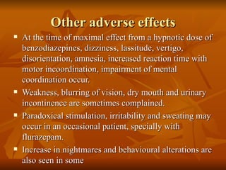 Other adverse effects At the time of maximal effect from a hypnotic dose of benzodiazepines, dizziness, lassitude, vertigo, disorientation, amnesia, increased reaction time with motor incoordination, impairment of mental coordination occur. Weakness, blurring of vision, dry mouth and urinary incontinence are sometimes complained. Paradoxical stimulation, irritability and sweating may occur in an occasional patient, specially with flurazepam. Increase in nightmares and behavioural alterations are also seen in some 