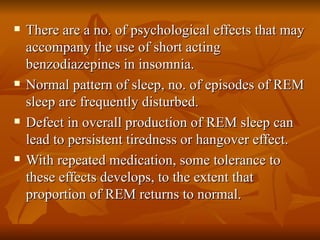 There are a no. of psychological effects that may accompany the use of short acting benzodiazepines in insomnia. Normal pattern of sleep, no. of episodes of REM sleep are frequently disturbed. Defect in overall production of REM sleep can lead to persistent tiredness or hangover effect. With repeated medication, some tolerance to these effects develops, to the extent that proportion of REM returns to normal. 