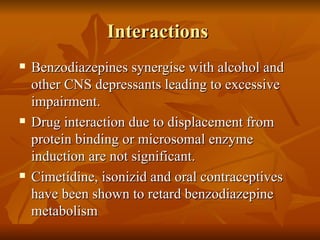 Interactions  Benzodiazepines synergise with alcohol and other CNS depressants leading to excessive impairment. Drug interaction due to displacement from protein binding or microsomal enzyme induction are not significant. Cimetidine, isonizid and oral contraceptives have been shown to retard benzodiazepine metabolism 